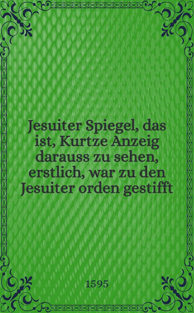 Jesuiter Spiegel, das ist, Kurtze Anzeig darauss zu sehen, erstlich, war zu den Jesuiter orden gestifft