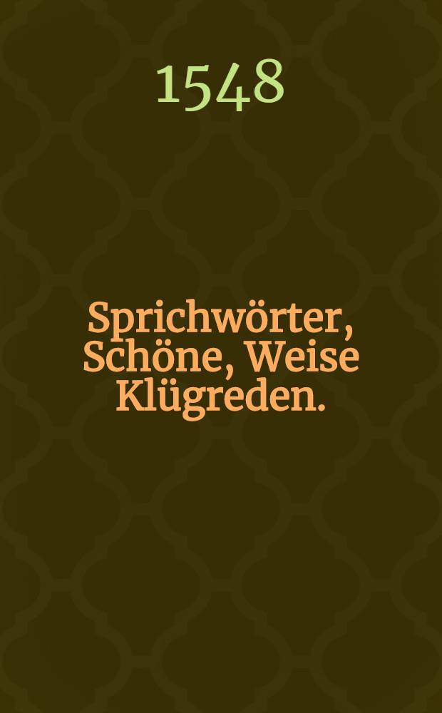 Sprichw&ouml;rter, Sch&ouml;ne, Weise Kl&uuml;greden. : Darinnen Teutscher unnd anderer Spraachenn H&ouml;flicheit, Zier, H&ouml;hste Vernunfft und Kl&uuml;gheit, Was auch z&uuml; ewiger unnd zeitlicher Wei&beta;heit, Tugent, Kunst und Wesen dienet, gesp&uuml;rt und begriffen. : Von Alten und Newen beschrieben, In ettliche Tausennt zusamen bracht