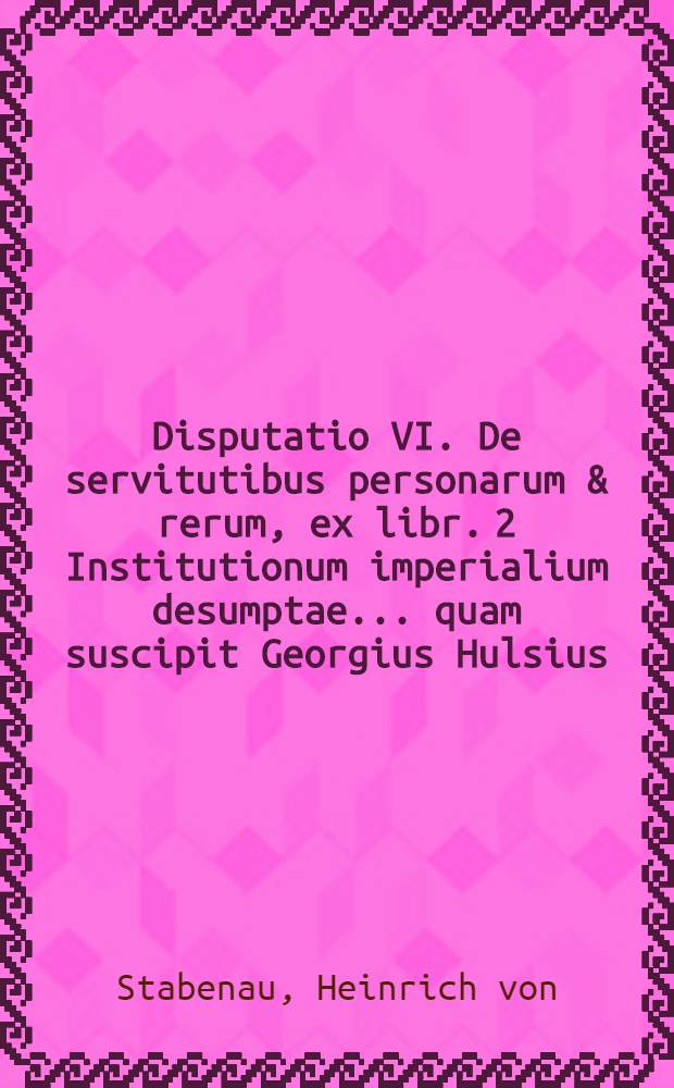 Disputatio VI. De servitutibus personarum & rerum, ex libr. 2 Institutionum imperialium desumptae ... quam suscipit Georgius Hulsius