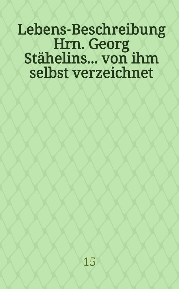 Lebens-Beschreibung Hrn. Georg Stähelins ... von ihm selbst verzeichnet