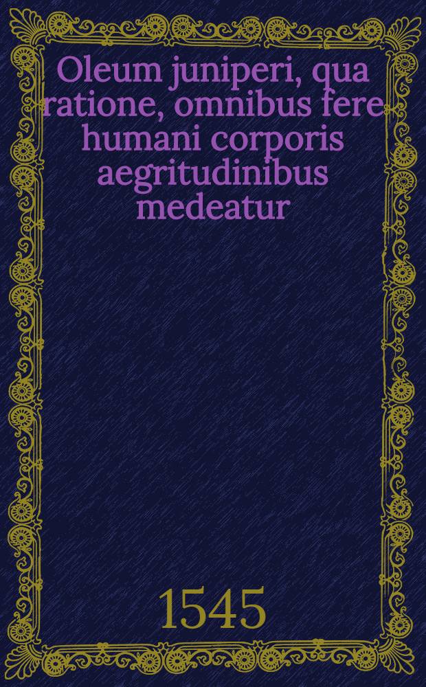 Oleum juniperi, qua ratione, omnibus fere humani corporis aegritudinibus medeatur : ... ex Germanico in Latinum sermonem versum