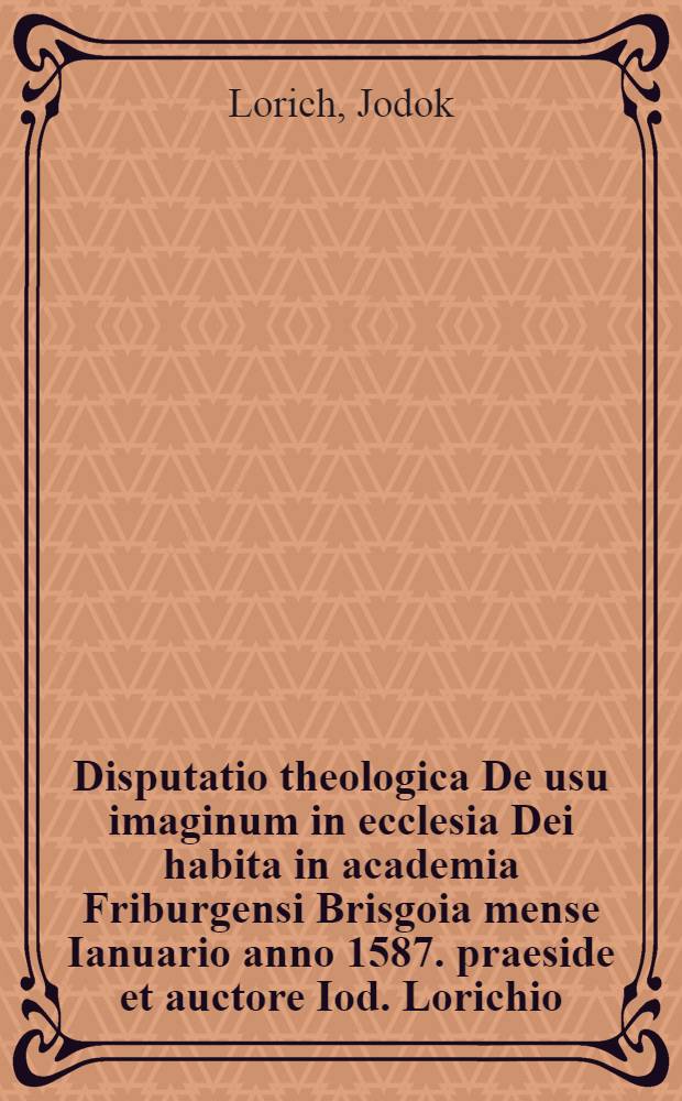 Disputatio theologica De usu imaginum in ecclesia Dei habita in academia Friburgensi Brisgoia mense Ianuario anno 1587. praeside et auctore Iod. Lorichio, Theol. Doct. & professore, respondente M. Ioann. Andrea Zimmerman Friburgen. Brisgoico