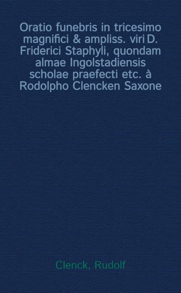 Oratio funebris in tricesimo magnifici & ampliss. viri D. Friderici Staphyli, quondam almae Ingolstadiensis scholae praefecti etc. à Rodolpho Clencken Saxone, S.S. Theologiae Doctore, Professore, & I.U. Licentiato, amoris & observantiae ergo recitata // Orationes funebres quatuor ...