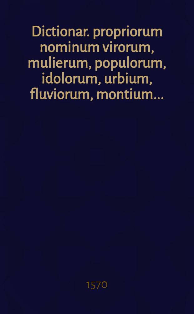Dictionar. propriorum nominum virorum, mulierum, populorum, idolorum, urbium, fluviorum, montium ...