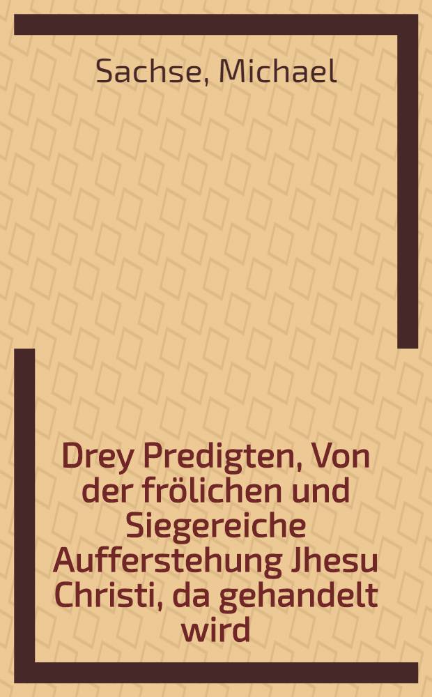 Drey Predigten, Von der frölichen und Siegereiche Aufferstehung Jhesu Christi, da gehandelt wird: Jn der Ersten: Zehenerley Ursachen, darumb Christus im Tode nicht hat sollen und wollen bleiben : Jn der Andern: Achterley Trostreiche Ahrten unnd Weisen seiner Aufferstehung : Jn der Dritten: Sexerley Nutz unnd Frucht derselbrn