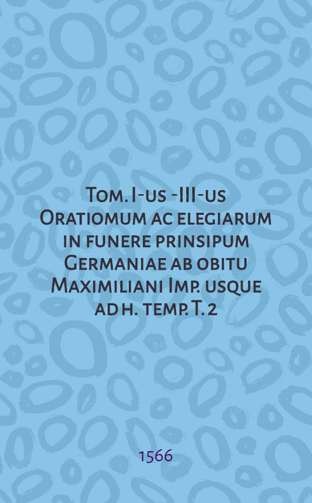 Tom. I-us [-III-us] Oratiomum ac elegiarum in funere prinsipum Germaniae ab obitu Maximiliani Imp. usque ad h. temp. T. 2