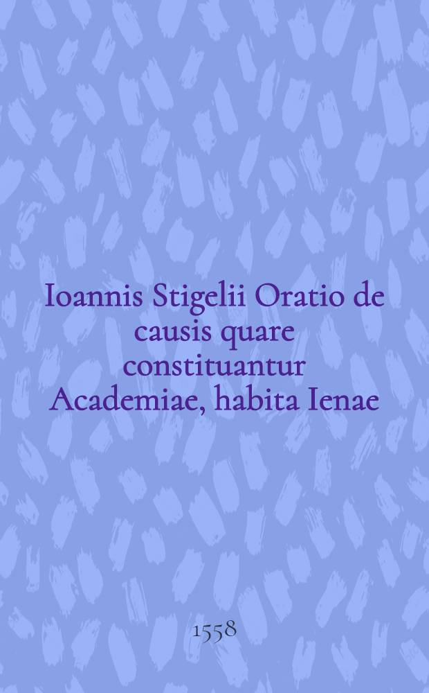Ioannis Stigelii Oratio de causis quare constituantur Academiae, habita Ienae
