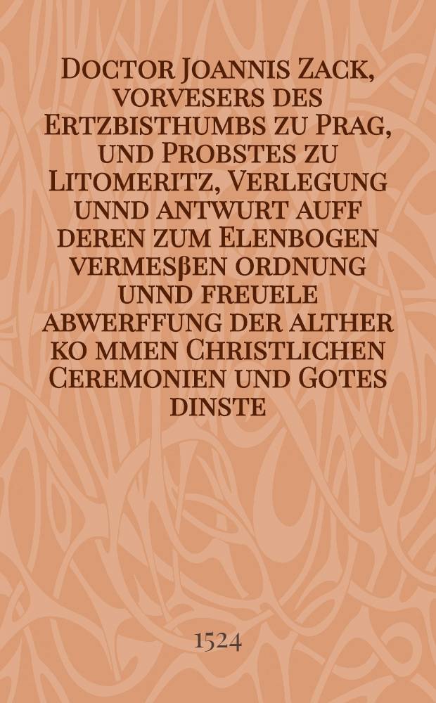 Doctor Joannis Zack, vorvesers des Ertzbisthumbs zu Prag, und Probstes zu Litomeritz, Verlegung unnd antwurt auff deren zum Elenbogen vermes&beta;en ordnung unnd freuele abwerffung der alther ko[m]men Christlichen Ceremonien und Gotes dinste