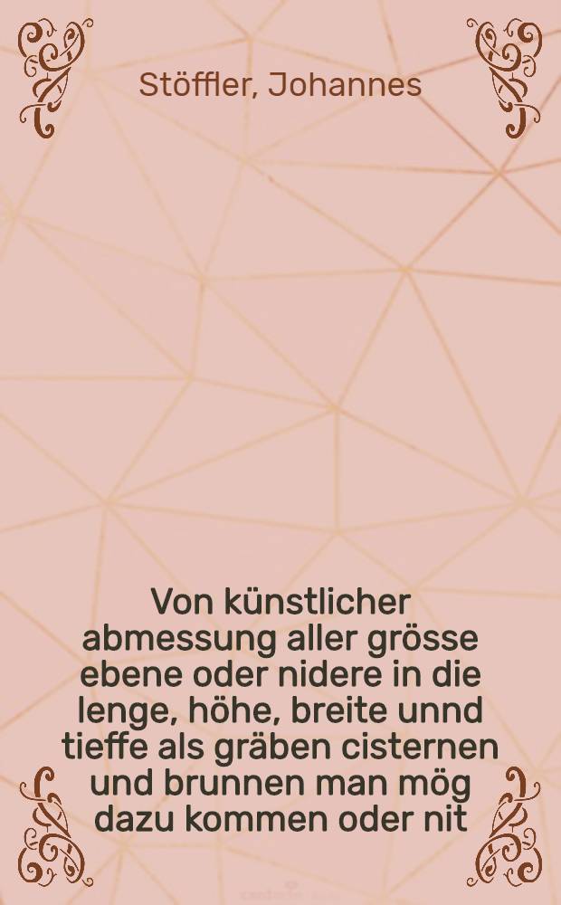 Von künstlicher abmessung aller grösse ebene oder nidere in die lenge, höhe, breite unnd tieffe als gräben cisternen und brunnen man mög dazu kommen oder nit. : Mit eim astrolabio und quadranten oder messleiter. Aus warem grund der geametrei... perspectiva und arithmetic allen werckleutenn, bauleutenn, büchsenmeistern, feldmessern unnd iederman nützlich zugebrauchen