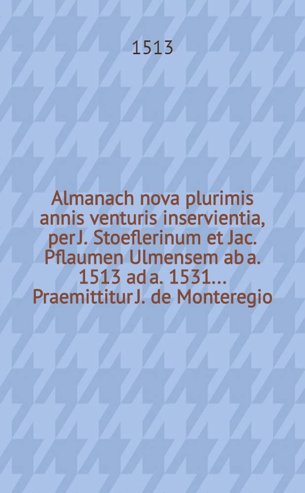 Almanach nova plurimis annis venturis inservientia, per J. Stoeflerinum et Jac. Pflaumen Ulmensem ab a. 1513 ad a. 1531 ... Praemittitur J. de Monteregio ... in Ephemerides auf diurnales commentarium, cum additionibus ...