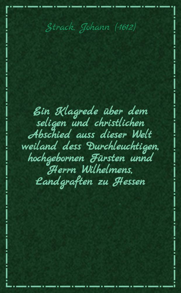 Ein Klagrede über dem seligen und christlichen Abschied auss dieser Welt weiland dess Durchleuchtigen, hochgebornen Fürsten unnd Herrn Wilhelmens, Landgraften zu Hessen ...
