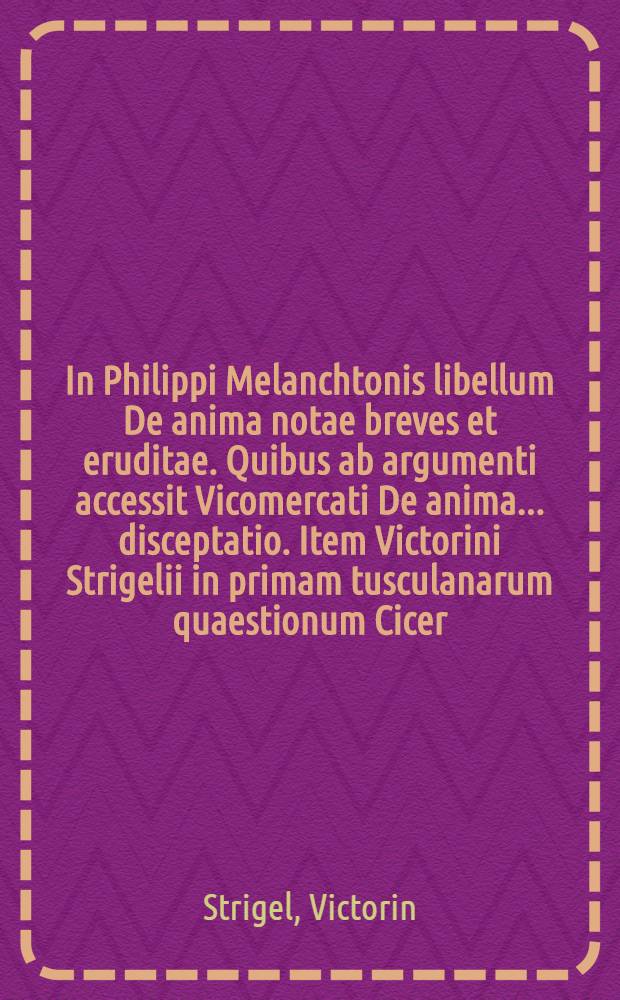 In Philippi Melanchtonis libellum De anima notae breves et eruditae. Quibus ab argumenti accessit Vicomercati De anima ... disceptatio. Item Victorini Strigelii in primam tusculanarum quaestionum Cicer. luculentus commentarius