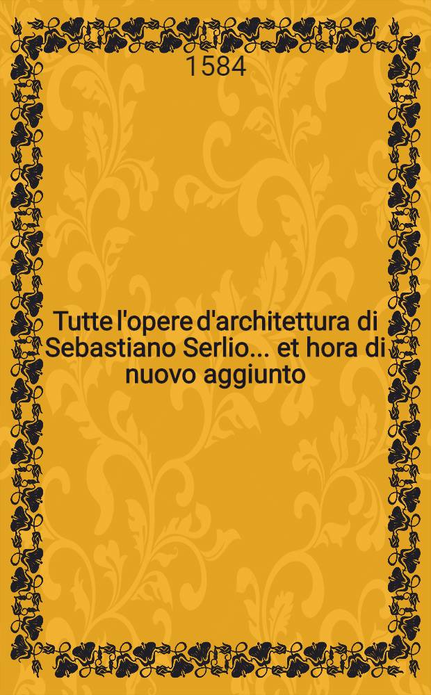 Tutte l'opere d'architettura di Sebastiano Serlio ... et hora di nuovo aggiunto (oltre il libro delle porte) gran numero di case private nella città & in villa, et un indice ... raccolto ... da m. Gio. Domenico Scamozzi