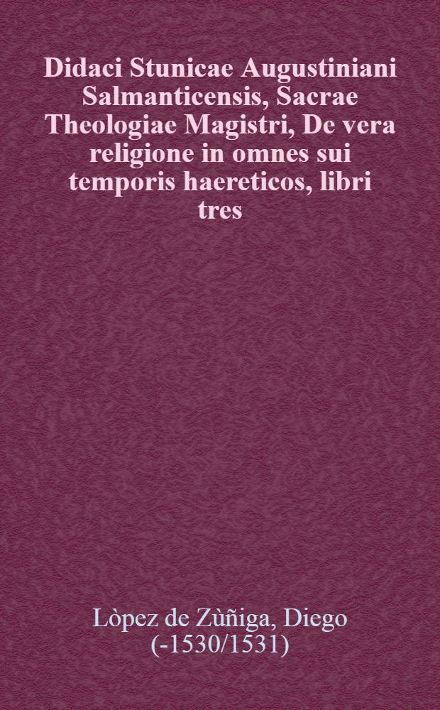 Didaci Stunicae Augustiniani Salmanticensis, Sacrae Theologiae Magistri, De vera religione in omnes sui temporis haereticos, libri tres : Quibus haereses singulae ab his sextaginta annis in ecclesiae natae, methodo ac ratione dispositae, necessaria demonstratione convincutur, & omnia adversariorum argumenti magna cura conquisita explicantur : Ops utile, tum theologis, et iuris pontificii peritis, quod praecipua nostrae religionis capita copiose tracientur, theologiae difficillimae quaestiones, & quae magis semper ecclesiam conturbaverint acriter, & eleganti stylo explicentur, multa Sacrae Scripturae loca accuratis explanentur, tum praelectoribus, & concionatoribus, ut ea ita loquantur, ne ulla in eorum doctrina haeresis subsit sulpicio : Quibus acce&beta;it Index copiosus rerum & locorum Scripturae, quae citantur