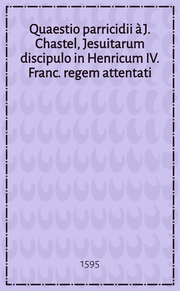 Quaestio parricidii &agrave; J. Chastel, Jesuitarum discipulo in Henricum IV. Franc. regem attentati