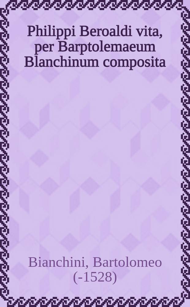 Philippi Beroaldi vita, per Barptolemaeum Blanchinum composita