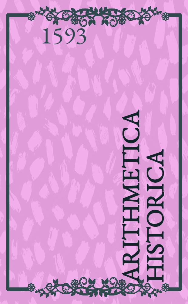 Arithmetica historica : Die löbliche Rechenkunst : Durch alle Species und fürnembste Regeln, mit schönen gedenckwirdigen Historien und Exempeln, auch mit Hebraischer, Grichischer, und Römischer Müntze, Gewicht und Maβ ... der lieben Jigend zu gutte erkleret ..