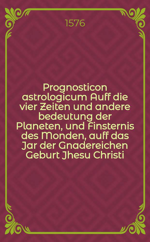 Prognosticon astrologicum Auff die vier Zeiten und andere bedeutung der Planeten, und Finsternis des Monden, auff das Jar der Gnadereichen Geburt Jhesu Christi, unsers Seligmachers, 1576