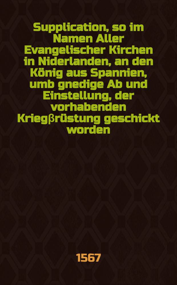 Supplication, so im Namen Aller Evangelischer Kirchen in Niderlanden, an den König aus Spannien, umb gnedige Ab und Einstellung, der vorhabenden Kriegβrüstung geschickt worden : Aus Frantzösischer Sprache in hoch Teutsch gebracht, etc