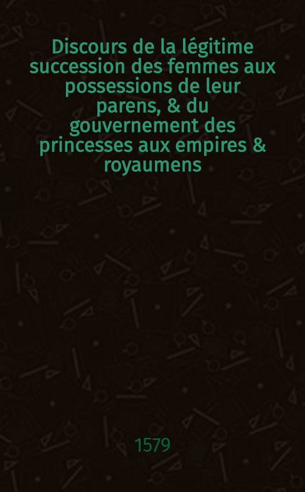 Discours de la l&eacute;gitime succession des femmes aux possessions de leur parens, & du gouvernement des princesses aux empires & royaumens