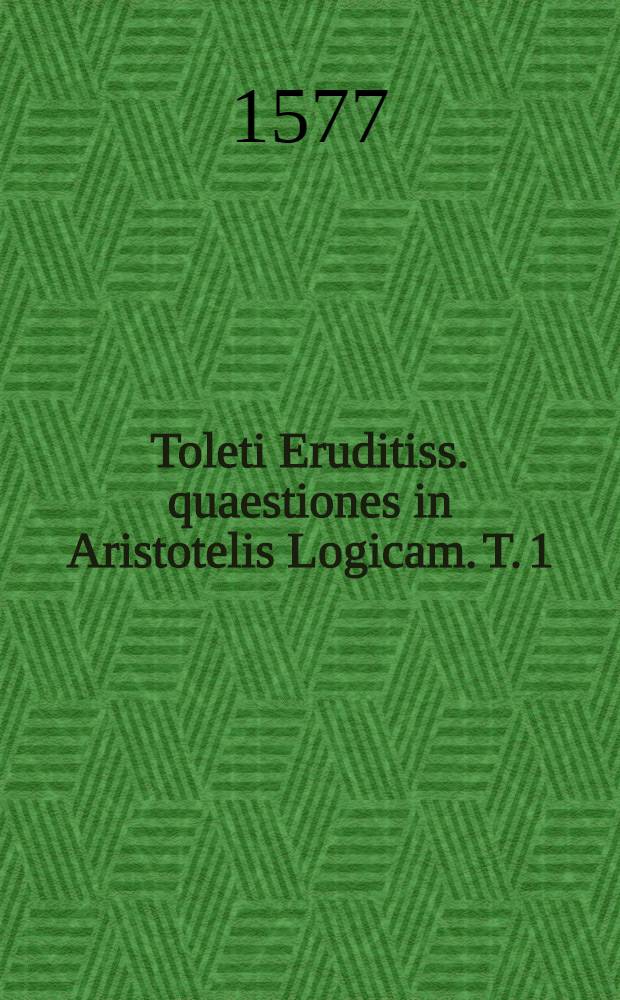 Toleti Eruditiss. quaestiones in Aristotelis Logicam. T. 1