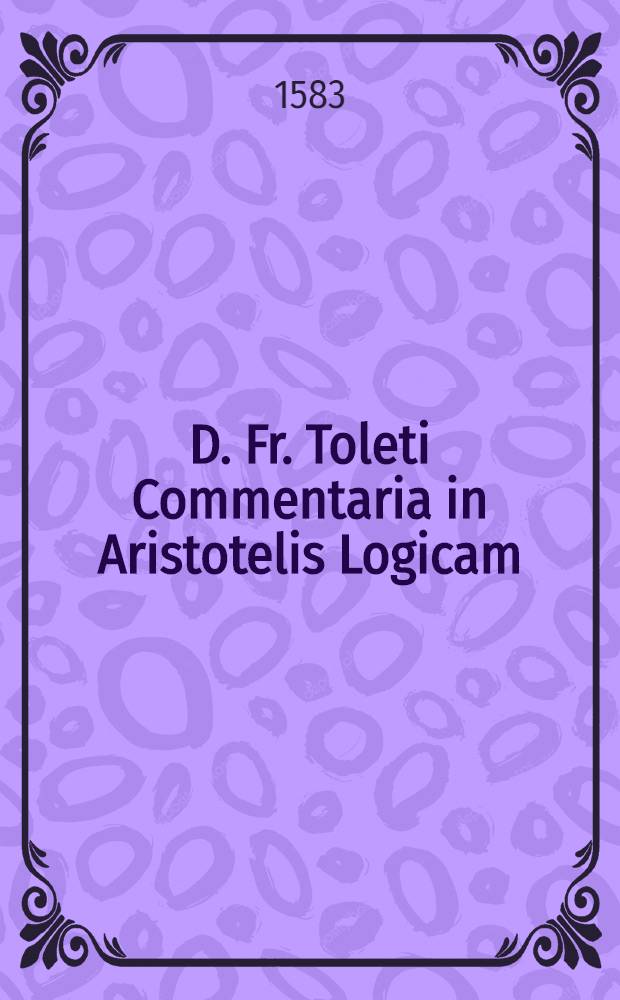 D. Fr. Toleti Commentaria in Aristotelis Logicam