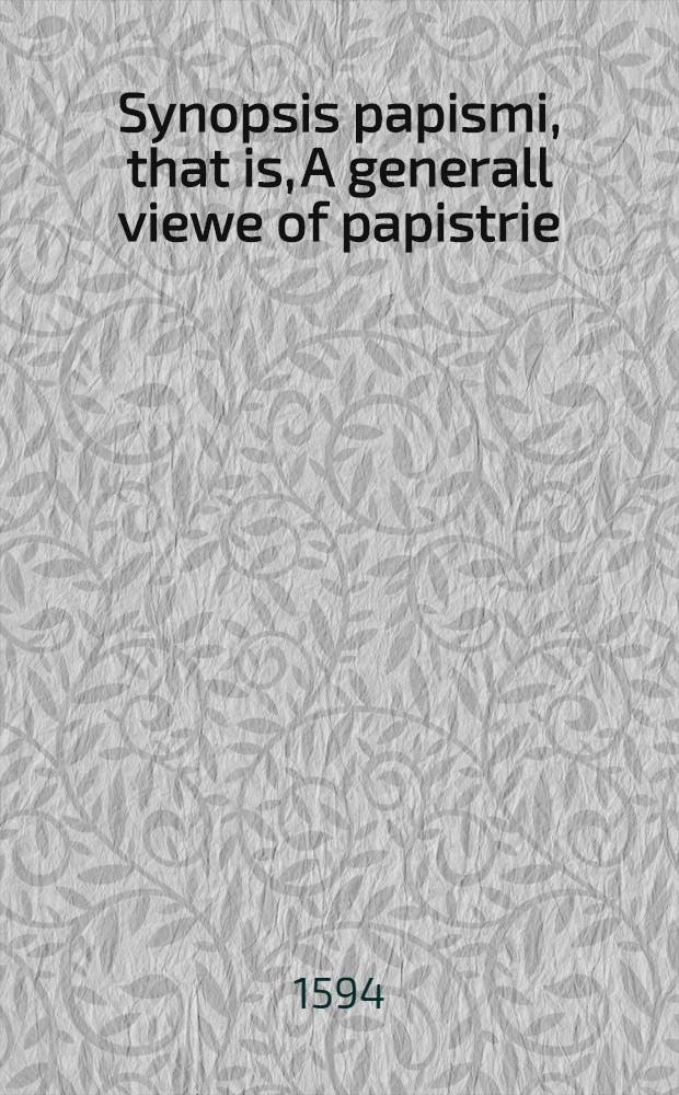 Synopsis papismi, that is, A generall viewe of papistrie : wherein the whole mysterie of iniquitie, and summe of antichristian doctrine is set downe, which is maintained this day by the synagogue of Rome, against the church of Christ, together with an antithesis of the true Christian faith, and an antidotum or counterpoyson out of the Scriptures, against the whore of Babylons filthy cuppe of abominations: devided into foure bookes or centuries, that is, so many hundreds of popish heresies and errors