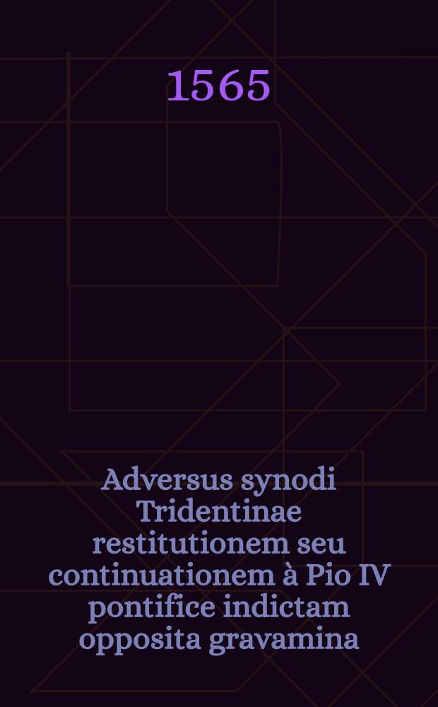Adversus synodi Tridentinae restitutionem seu continuationem à Pio IV pontifice indictam opposita gravamina : Quibus causae necessariae et gravissimae exponuntur, quare ea electoribus caeterisque Jmperii principibus et ordinibus Augustanae confessionis neque agnoscenda neque adeunda fuerit