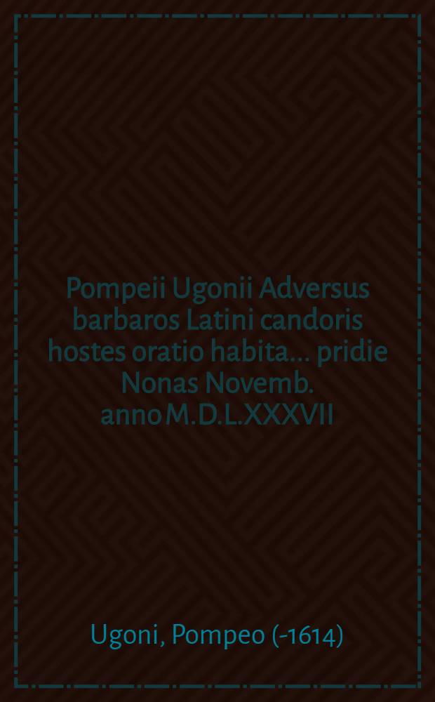 Pompeii Ugonii Adversus barbaros Latini candoris hostes oratio habita ... pridie Nonas Novemb. anno M.D.L.XXXVII