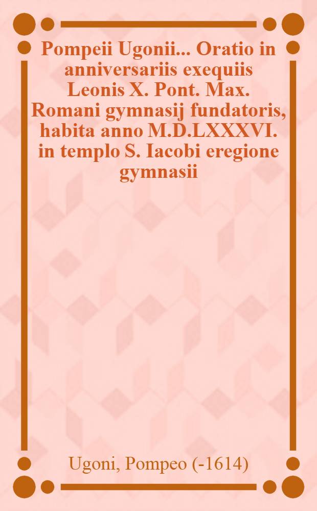 Pompeii Ugonii ... Oratio in anniversariis exequiis Leonis X. Pont. Max. Romani gymnasij fundatoris, habita anno M.D.LXXXVI. in templo S. Iacobi eregione gymnasii ...