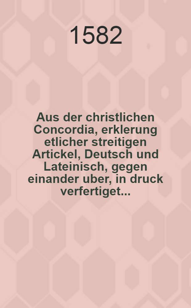 [Aus der christlichen Concordia, erklerung etlicher streitigen Artickel, Deutsch und Lateinisch, gegen einander uber, in druck verfertiget ... : Ex forma Christianae Concordiae, declaratioarticulorum, qui post D. Lutheri obitum in controversam in ecclesiae & Academiae Augustanae confessioni additus, venerunt ...