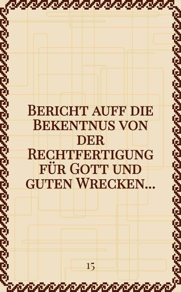 Bericht auff die Bekentnus von der Rechtfertigung f&uuml;r Gott und guten Wrecken ...