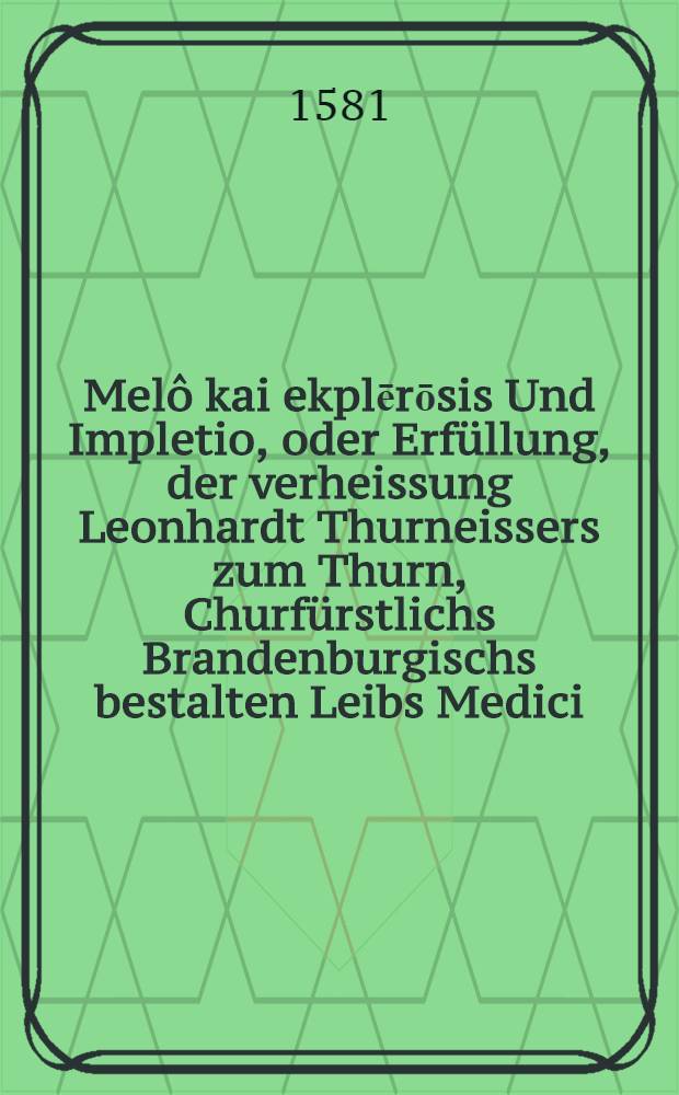 Melô kai ekplērōsis Und Impletio, oder Erfüllung, der verheissung Leonhardt Thurneissers zum Thurn, Churfürstlichs Brandenburgischs bestalten Leibs Medici, und Burgers zu Basel: Welche Zusagung von jhme zu Berlin, Anno 1580. den x. tag Martij (wegen der ... Explication seines Calenders) zu leisten beschehen : Darinn nicht allein gründlicher und auβfürlicher verstandt aller Character, verkürtzter wörter, oder sonst verborgner reden, sonder auch warhafftiger Bericht deren Ursachen, neben den Fundamenten seines Glaubens, Distillirens, Curirens, Prognosticirens, Frembder Sprachen Redens, Bücherschreibens, Kreuterkennens, Wanderens, Harnprobirens, und anderer seiner betriben und hendlen, gegeben wird ..