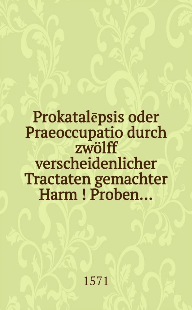 Prokatalēpsis oder Praeoccupatio durch zw&ouml;lff verscheidenlicher Tractaten gemachter Harm [!] Proben ...