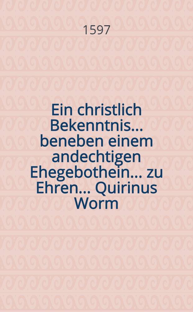 Ein christlich Bekenntnis ... beneben einem andechtigen Ehegebothein ... zu Ehren ... Quirinus Worm