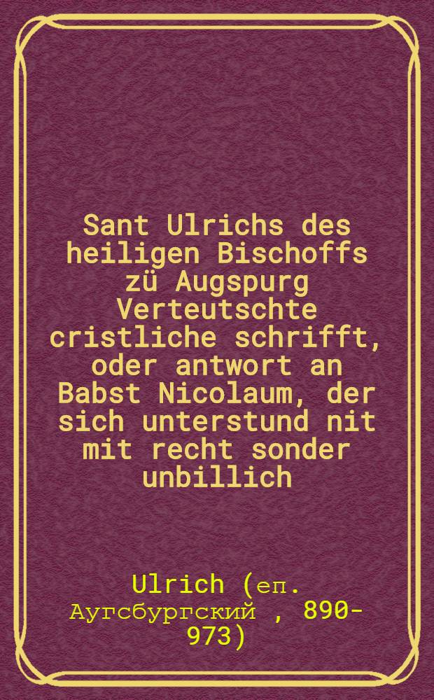 Sant Ulrichs des heiligen Bischoffs zü Augspurg Verteutschte cristliche schrifft, oder antwort an Babst Nicolaum, der sich unterstund nit mit recht sonder unbillich, nit ordenlich sonder unbescheidenlich, den geystlichen eeliche weyber wider gottes ordnung züverbieten