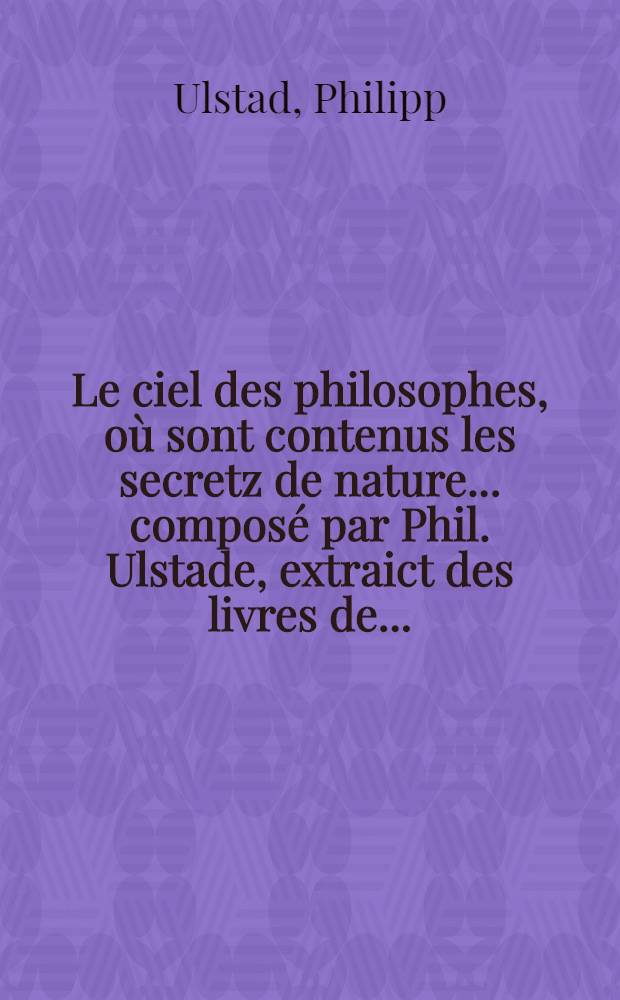 Le ciel des philosophes, où sont contenus les secretz de nature ... composé par Phil. Ulstade, extraict des livres de ... : De nouveau traduict de latin en francoys