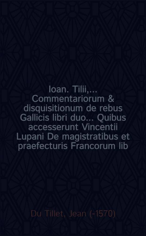 Ioan. Tilii, ... Commentariorum & disquisitionum de rebus Gallicis libri duo .... Quibus accesserunt Vincentii Lupani De magistratibus et praefecturis Francorum lib. III. Adijectus in fine Index verborumque notatu digniorum