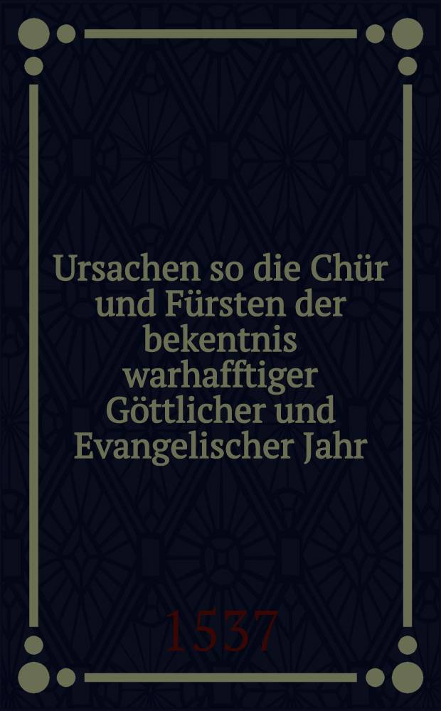 Ursachen so die Chür und Fürsten der bekentnis warhafftiger Göttlicher und Evangelischer Jahr