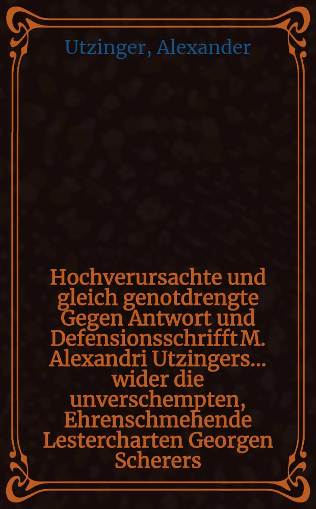 Hochverursachte und gleich genotdrengte Gegen Antwort und Defensionsschrifft M. Alexandri Utzingers ... wider die unverschempten, Ehrenschmehende Lestercharten Georgen Scherers ...