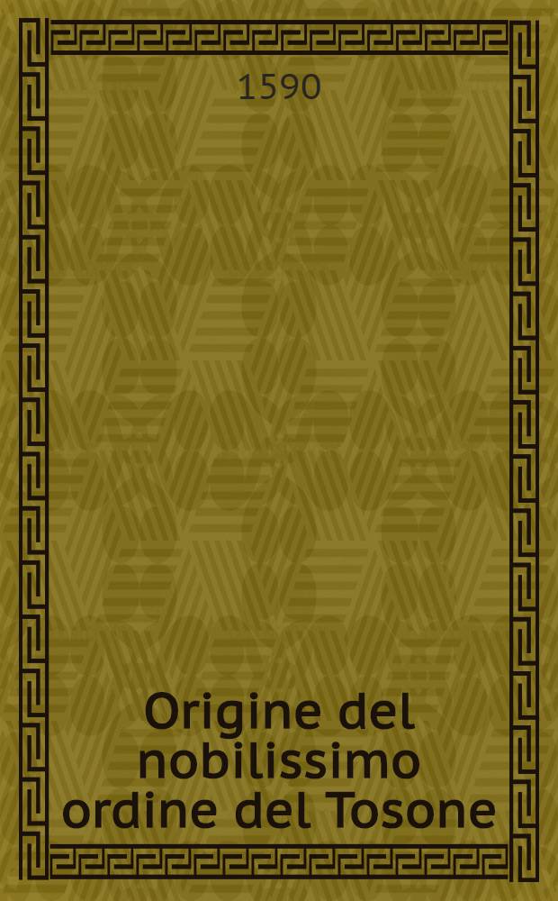 Origine del nobilissimo ordine del Tosone : Con la mutatione di varie sue constitutioni, fatta dall'a. 1431, nel quale il detto ordine comminciò insino all'anno presente 1589