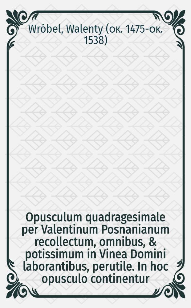Opusculum quadragesimale per Valentinum Posnanianum recollectum, omnibus, & potissimum in Vinea Domini laborantibus, perutile. In hoc opusculo continentur: Tractatulus De Poenitentia & partibus eius; Tractatus De decem praeceptis Dei; Declaratio orationis dominicae; Declaratio symboli apostolorum