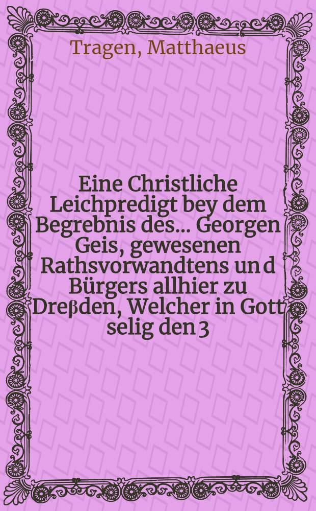 Eine Christliche Leichpredigt bey dem Begrebnis des ... Georgen Geis, gewesenen Rathsvorwandtens un[d] Bürgers allhier zu Dreβden, Welcher in Gott selig den 3. Octobris eningeschlaffen, Unnd den 5. hernach Ehrlichen ist bestattet worden, Anno 1592.