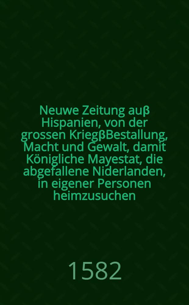 Neuwe Zeitung auβ Hispanien, von der grossen KriegβBestallung, Macht und Gewalt, damit Königliche Mayestat, die abgefallene Niderlanden, in eigener Personen heimzusuchen, Und wider under billichen gehorsam zubringen vorgenommen haben : Jetzt neuwlich auβ Hispanien an etliche Herren und hohe Personen Teutscher Nation geschrieben