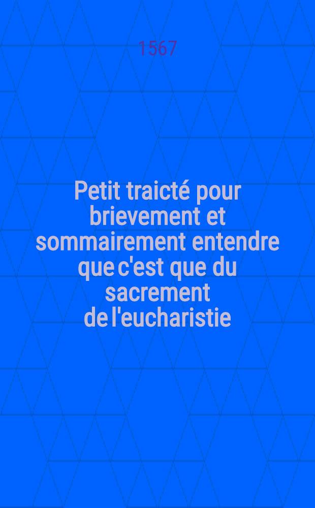 Petit traicté pour brievement et sommairement entendre que c'est que du sacrement de l'eucharistie