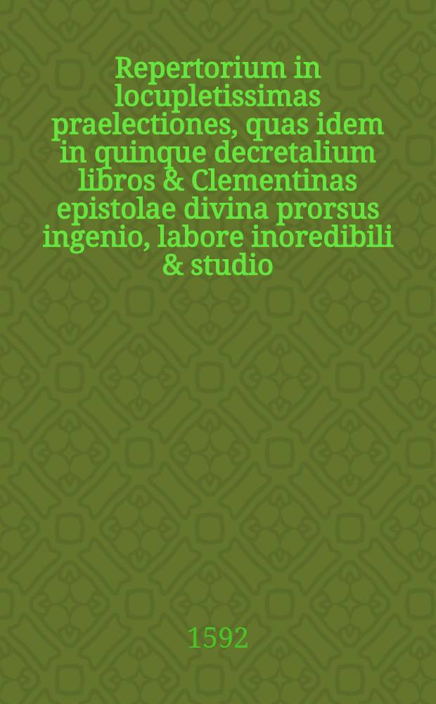 Repertorium in locupletissimas praelectiones, quas idem in quinque decretalium libros & Clementinas epistolae divina prorsus ingenio, labore inoredibili & studio, doctissime juxta ac elegantissime concinnavit