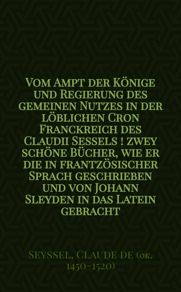 Vom Ampt der Könige und Regierung des gemeinen Nutzes in der löblichen Cron Franckreich des Claudii Sessels [!] zwey schöne Bücher, wie er die in frantzösischer Sprach geschrieben und von Johann Sleyden in das Latein gebracht // Regentenbuch ...