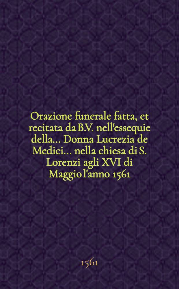 Orazione funerale fatta, et recitata da B.V. nell'essequie della ... Donna Lucrezia de Medici ... nella chiesa di S. Lorenzi agli XVI di Maggio l'anno 1561