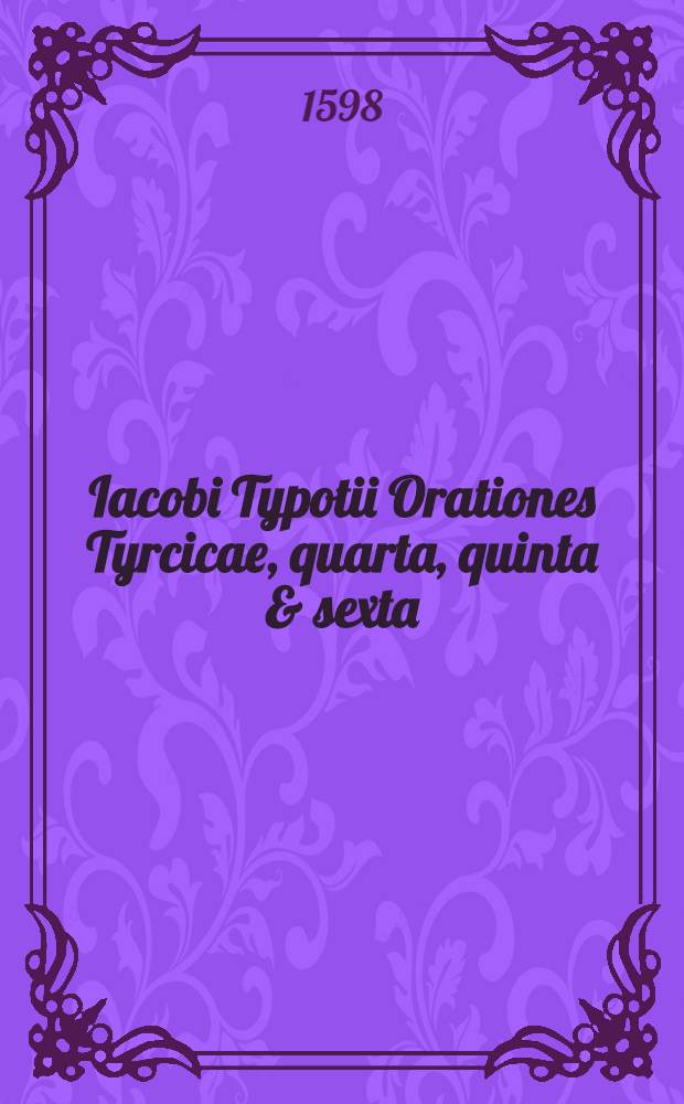 Iacobi Typotii Orationes Tyrcicae, quarta, quinta & sexta : I. Pro chtistianis contra Turcis, habita rebus secundis; II. Pro salute omnium, contra paucorum insolentiam, habita rebus dubiis; III. Spes ostentatur, contra opinionem pseudo christianorum, habita rebus adversis