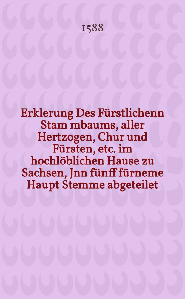 Erklerung Des Fürstlichenn Stam[m]baums, aller Hertzogen, Chur und Fürsten, etc. im hochlöblichen Hause zu Sachsen, Jnn fünff fürneme Haupt Stemme abgeteilet. : Daraus jhre Ankunfften, Heyrathen, Sypschafften, fürtrefliche Helden Tügende, Ritterliche Thaten, Heerzüge, Feldschlachten, Leben, Absterben, Begrebnüs, & c. Und was Got unserm lieben Vaterland, durch hocherwehnete Herrschafften, von Wirtkindo Magno an, bis auff jetzt regierende hohe Obrigkeit, erzeiget hat, kürtzlich zubefinden. Mit einer newen Stam[m] Taffel, und andern Figuren, Beneben einer besonderm, der Stadt Meissen, Geschicht und Zeitbüchlein, alles aus alten und newen Chroniken und Verzeichnüssen, allen guthertzigen frommen Christen und liebhabern der Antiquiteten, zu trewen unterricht und erinnerung, mit fleis vermehret und zusammen gezogen